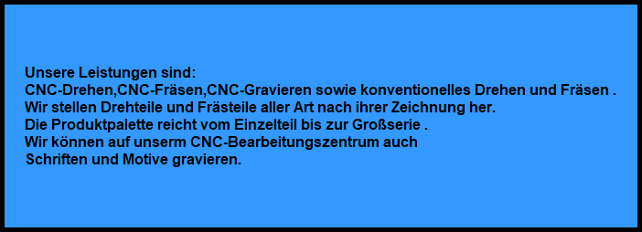 Unsere Leistungen sind:
CNC-Drehen,CNC-Frsen,CNC-Gravieren sowie konventionelles Drehen und Frsen .
Wir stellen Drehteile und Frsteile aller Art nach ihrer Zeichnung her.
Die Produktpalette reicht vom Einzelteil bis zur Groserie .
Wir knnen auf unserm CNC-Bearbeitungszentrum auch 
Schriften und Motive gravieren.