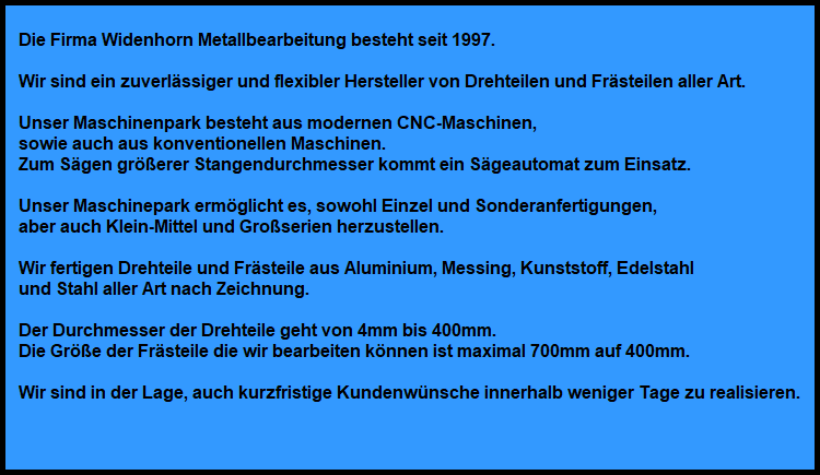 Die Firma Widenhorn Metallbearbeitung besteht seit 1997.

Wir sind ein zuverlssiger und flexibler Hersteller von Drehteilen und Frsteilen aller Art.

Unser Maschinenpark besteht aus modernen CNC-Maschinen,
sowie auch aus konventionellen Maschinen.
Zum Sgen grerer Stangendurchmesser kommt ein Sgeautomat zum Einsatz.

Unser Maschinepark ermglicht es, sowohl Einzel und Sonderanfertigungen,
aber auch Klein-Mittel und Groserien herzustellen.

Wir fertigen Drehteile und Frsteile aus Aluminium, Messing, Kunststoff, Edelstahl
und Stahl aller Art nach Zeichnung.

Der Durchmesser der Drehteile geht von 4mm bis 400mm.
Die Gre der Frsteile die wir bearbeiten knnen ist maximal 700mm auf 400mm.

Wir sind in der Lage, auch kurzfristige Kundenwnsche innerhalb weniger Tage zu realisieren.