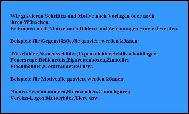 Wir gravieren Schriften und Motive nach Vorlagen oder nach
ihren Wnschen.
Es knnen auch Motive nach Bildern und Zeichnungen graviert werden.

Beispiele fr Gegenstnde,die graviert werden knnen:

Trschilder,Namensschilder,Typenschilder,Schlsselanhnger,
Feuerzeuge,Brillenetuis,Zigarettenboxen,Zinnteller
Flachmnner,Motorraddeckel usw.

Beispiele fr Motive,die graviert werden knnen:

Namen,Seriennummern,Sternzeichen,Comicfiguren
Vereins-Logos,Motorrder,Tiere usw.